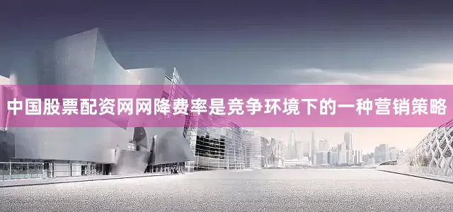 中国股票配资网网降费率是竞争环境下的一种营销策略