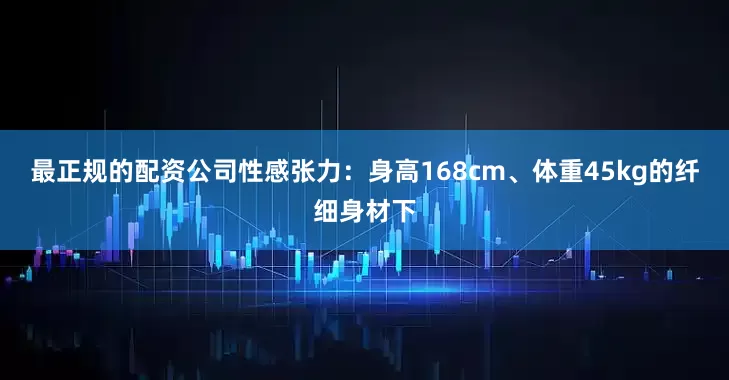 最正规的配资公司性感张力：身高168cm、体重45kg的纤细身材下