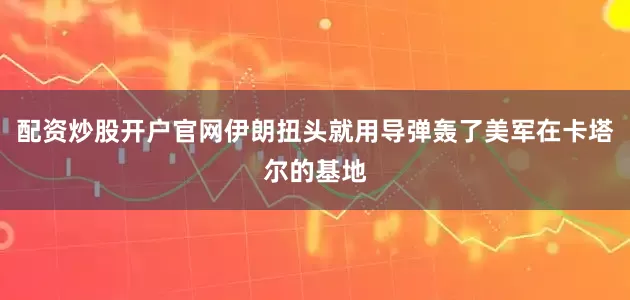 配资炒股开户官网伊朗扭头就用导弹轰了美军在卡塔尔的基地