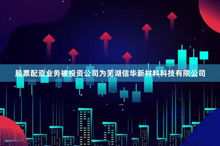股票配资业务被投资公司为芜湖信华新材料科技有限公司