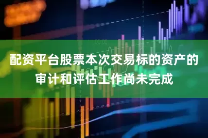 配资平台股票本次交易标的资产的审计和评估工作尚未完成