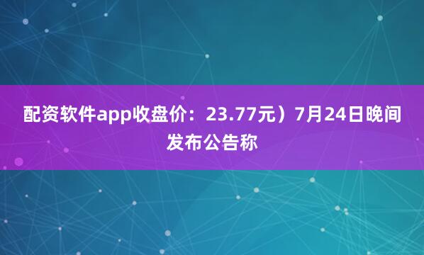 配资软件app收盘价：23.77元）7月24日晚间发布公告称