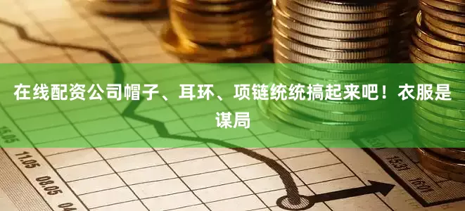 在线配资公司帽子、耳环、项链统统搞起来吧！衣服是谋局