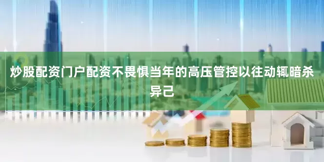 炒股配资门户配资不畏惧当年的高压管控以往动辄暗杀异己