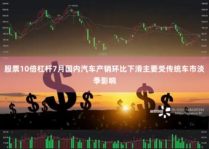 股票10倍杠杆7月国内汽车产销环比下滑主要受传统车市淡季影响