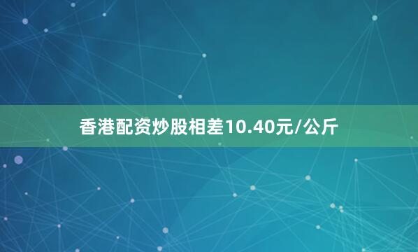 香港配资炒股相差10.40元/公斤