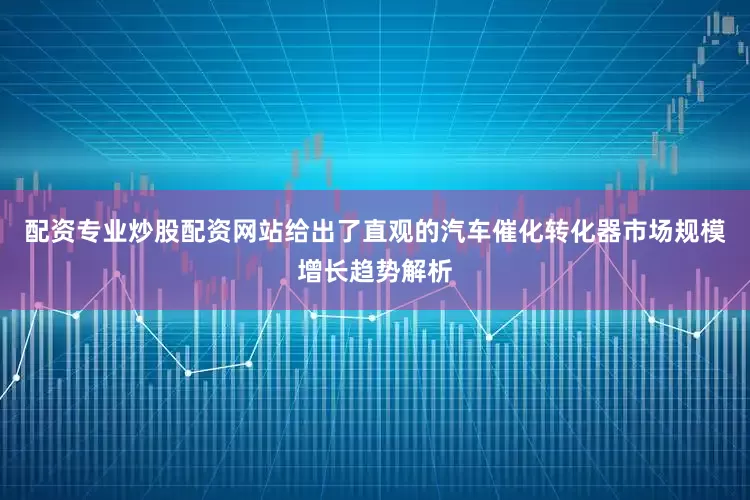 配资专业炒股配资网站给出了直观的汽车催化转化器市场规模增长趋势解析
