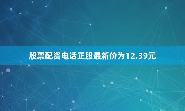 股票配资电话正股最新价为12.39元